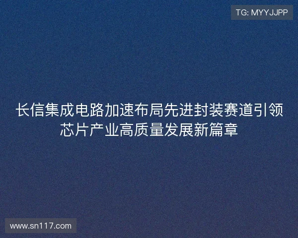长信集成电路加速布局先进封装赛道引领芯片产业高质量发展新篇章 长信集成电路加速布局先进封装赛道引领芯片产业高质量发展新篇章