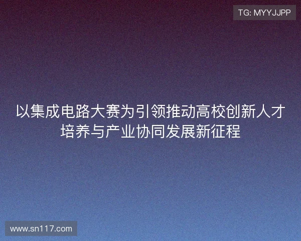 以集成电路大赛为引领推动高校创新人才培养与产业协同发展新征程 以集成电路大赛为引领推动高校创新人才培养与产业协同发展新征程
